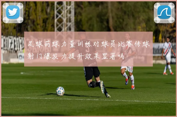 足球药球力量训练对球员比赛传球射门爆发力提升效果显著吗