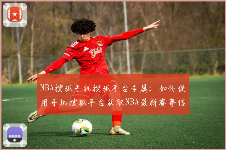 NBA搜狐手机搜狐平台专属：如何使用手机搜狐平台获取NBA最新赛事信息