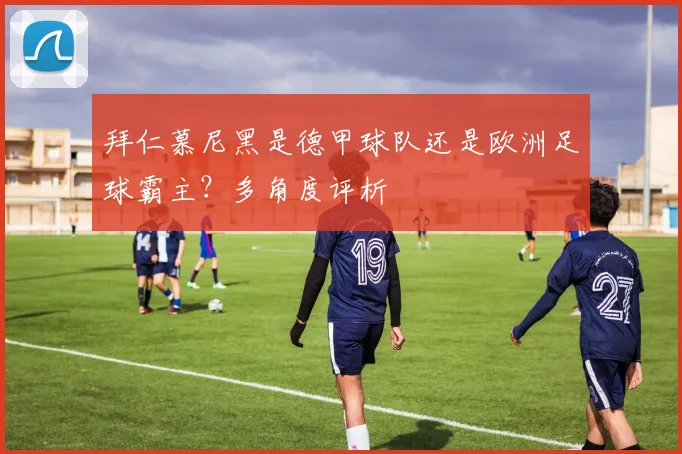 拜仁慕尼黑是德甲球队还是欧洲足球霸主？多角度评析