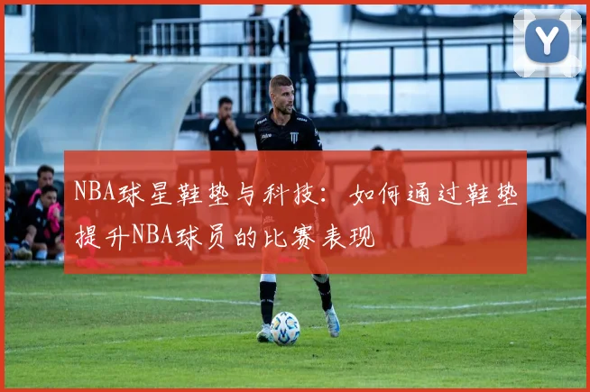 NBA球星鞋垫与科技：如何通过鞋垫提升NBA球员的比赛表现